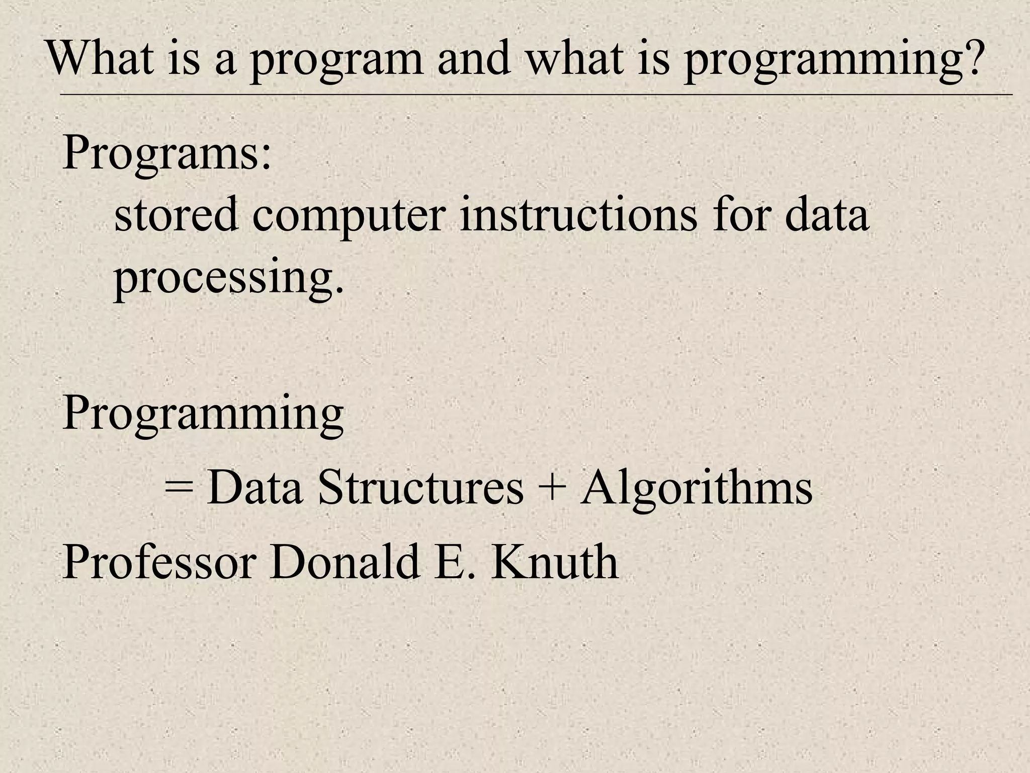 What is a program and what is programming? 
Programs: 
stored computer instructions for data 
processing. 
Programming 
= Data Structures + Algorithms 
Professor Donald E. Knuth 
 