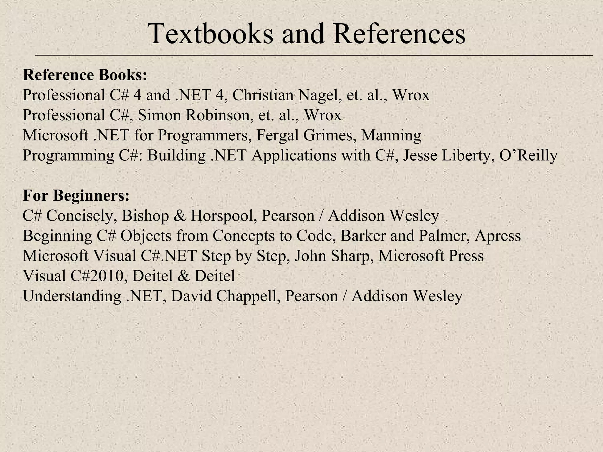 Textbooks and References 
Re ference Books: 
Professional C# 4 and .NET 4, Christian Nagel, et. al., Wrox 
Professional C#, Simon Robinson, et. al., Wrox 
Microsoft .NET for Programmers, Fergal Grimes, Manning 
Programming C#: Building .NET Applications with C#, Jesse Liberty, O’Reilly 
For Beginners: 
C# Concisely, Bishop & Horspool, Pearson / Addison Wesley 
Beginning C# Objects from Concepts to Code, Barker and Palmer, Apress 
Microsoft Visual C#.NET Step by Step, John Sharp, Microsoft Press 
Visual C#2010, Deitel & Deitel 
Understanding .NET, David Chappell, Pearson / Addison Wesley 
