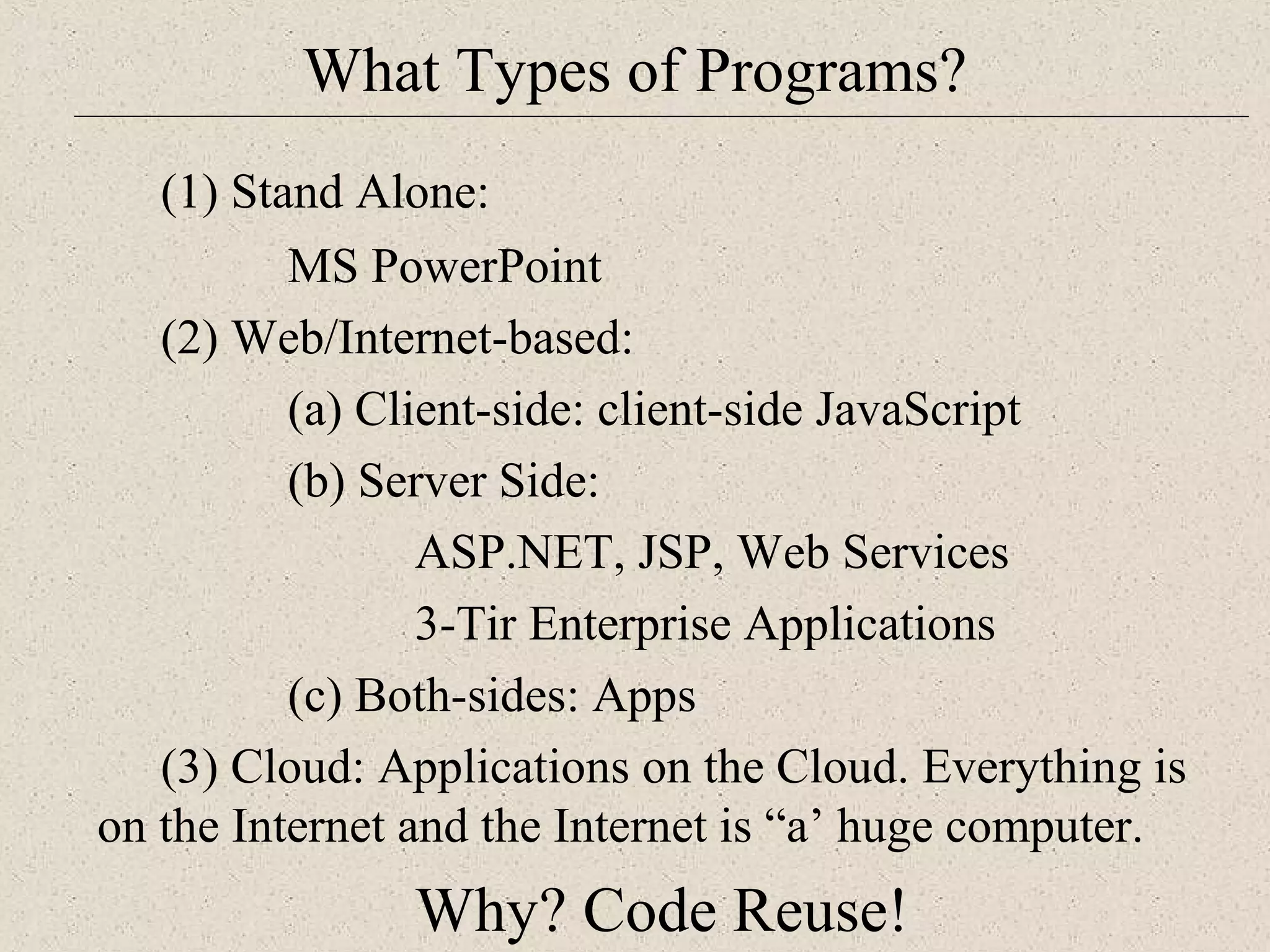 What Types of Programs? 
(1) Stand Alone: 
MS PowerPoint 
(2) Web/Internet-based: 
(a) Client-side: client-side JavaScript 
(b) Server Side: 
ASP.NET, JSP, Web Services 
3-Tir Enterprise Applications 
(c) Both-sides: Apps 
(3) Cloud: Applications on the Cloud. Everything is 
on the Internet and the Internet is “a’ huge computer. 
Why? Code Reuse! 
 