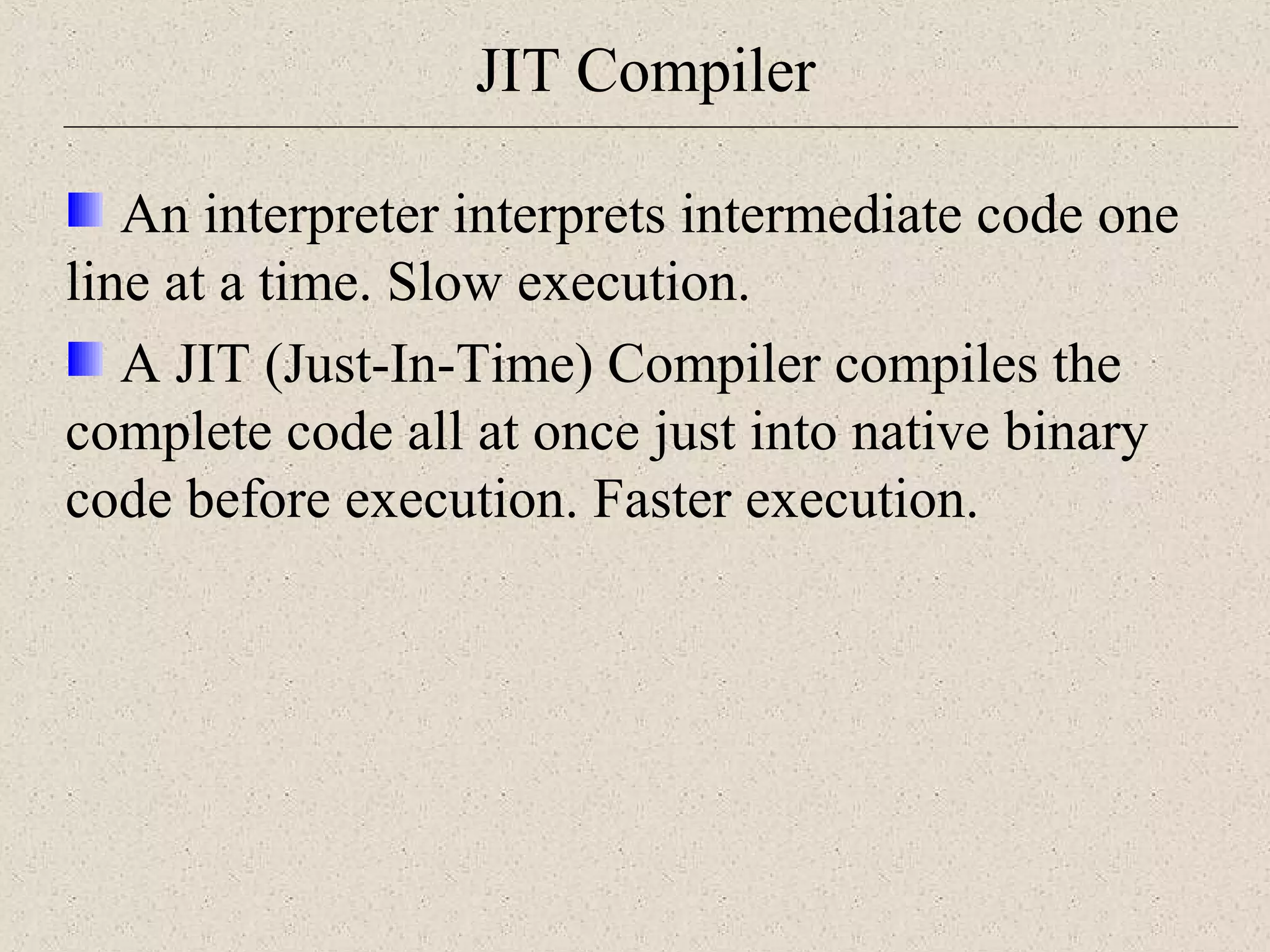 JIT Compiler 
An interpreter interprets intermediate code one 
line at a time. Slow execution. 
A JIT (Just-In-Time) Compiler compiles the 
complete code all at once just into native binary 
code before execution. Faster execution. 
 
