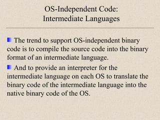OS-Independent Code: 
Intermediate Languages 
The trend to support OS-independent binary 
code is to compile the source code into the binary 
format of an intermediate language. 
And to provide an interpreter for the 
intermediate language on each OS to translate the 
binary code of the intermediate language into the 
native binary code of the OS. 
 