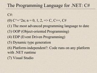 The Programming Language for .NET: C# 
C#: 
(0) C^+^2n; n = 0, 1, 2, => C, C++, C# 
(1) The most advanced programming language to date 
(3) OOP (Object-oriented Programming) 
(4) EDP (Event Driven Programming) 
(5) Dynamic type generation 
(6) Platform-independent?: Code runs on any platform 
with .NET runtime 
(7) Visual Studio 
 