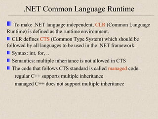 .NET Common Language Runtime 
To make .NET language independent, CLR (Common Language 
Runtime) is defined as the runtime environment. 
CLR defines CTS (Common Type System) which should be 
followed by all languages to be used in the .NET framework. 
Syntax: int, for, .. 
Semantics: multiple inheritance is not allowed in CTS 
The code that follows CTS standard is called managed code. 
regular C++ supports multiple inheritance 
managed C++ does not support multiple inheritance 
 