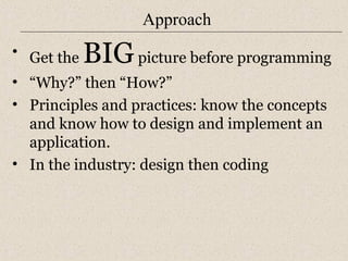 Approach 
• Get the BIG picture before programming 
• “Why?” then “How?” 
• Principles and practices: know the concepts 
and know how to design and implement an 
application. 
• In the industry: design then coding 
 