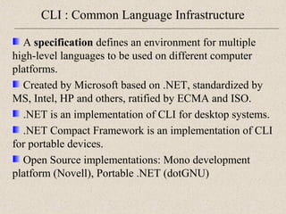 CLI : Common Language Infrastructure 
A specification defines an environment for multiple 
high-level languages to be used on different computer 
platforms. 
Created by Microsoft based on .NET, standardized by 
MS, Intel, HP and others, ratified by ECMA and ISO. 
.NET is an implementation of CLI for desktop systems. 
.NET Compact Framework is an implementation of CLI 
for portable devices. 
Open Source implementations: Mono development 
platform (Novell), Portable .NET (dotGNU) 
 