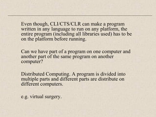 Even though, CLI/CTS/CLR can make a program 
written in any language to run on any platform, the 
entire program (including all libraries used) has to be 
on the platform before running. 
Can we have part of a program on one computer and 
another part of the same program on another 
computer? 
Distributed Computing. A program is divided into 
multiple parts and different parts are distribute on 
different computers. 
e.g. virtual surgery. 
 