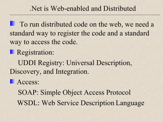 .Net is Web-enabled and Distributed 
To run distributed code on the web, we need a 
standard way to register the code and a standard 
way to access the code. 
Registration: 
UDDI Registry: Universal Description, 
Discovery, and Integration. 
Access: 
SOAP: Simple Object Access Protocol 
WSDL: Web Service Description Language 
 