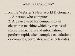 What is a Computer? 
From the Webster’s New World Dictionary: 
1. A person who computes. 
2. A device used for computing (an 
electronic machine which by means of 
stored instructions and information, 
perform rapid, often complex calculations 
or compiles, correlates, and selects data). 
 