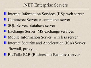 .NET Enterprise Servers 
Internet Information Services (IIS): web server 
Commerce Server: e-commerce server 
SQL Server: database server 
Exchange Server: MS exchange services 
Mobile Information Server: wireless server 
Internet Security and Acceleration (ISA) Server: 
firewall, proxy, … 
BizTalk: B2B (Business-to-Business) server 
 