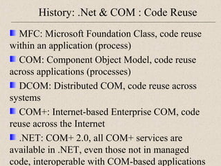 History: .Net & COM : Code Reuse 
MFC: Microsoft Foundation Class, code reuse 
within an application (process) 
COM: Component Object Model, code reuse 
across applications (processes) 
DCOM: Distributed COM, code reuse across 
systems 
COM+: Internet-based Enterprise COM, code 
reuse across the Internet 
.NET: COM+ 2.0, all COM+ services are 
available in .NET, even those not in managed 
code, interoperable with COM-based applications 
 