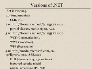 Versions of .NET 
.Net is evolving. 
1.0: fundamentals 
CLR, FCL 
2.0: http://forums.asp.net/t/1115522.aspx 
partial classes, profile object, ACL 
3.0: http://forums.asp.net/t/1115522.aspx 
WCF (Communication), 
WWF (Workflow), 
WPF (Presentation) 
4.0: http://msdn.microsoft.com/en-us/ 
library/ms171868.aspx 
DLR (dynamic language runtime) 
improved security model 
parallel processing (PLINQ) 
 