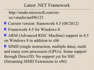 Latest .NET Framework 
http://msdn.microsoft.com/en-us/ 
vstudio/aa496123 
Current version: framework 4.5 (08/2012) 
Framework 4.5 for Windows 8. 
ARM (Advanced RISC Machine) support in 4.5 
on Windows 8 in addition to x86 
SIMD (single instruction, multiple data), multi 
and many core processors (GPUs). Some support 
through Direct3D. No support yet for SSE 
(Streaming SIMD Extensions to x86) 
 