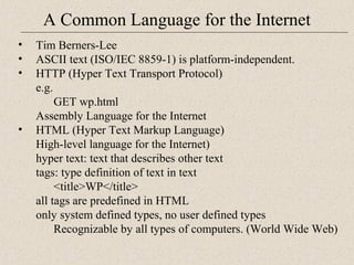 A Common Language for the Internet 
• Tim Berners-Lee 
• ASCII text (ISO/IEC 8859-1) is platform-independent. 
• HTTP (Hyper Text Transport Protocol) 
e.g. 
GET wp.html 
Assembly Language for the Internet 
• HTML (Hyper Text Markup Language) 
High-level language for the Internet) 
hyper text: text that describes other text 
tags: type definition of text in text 
<title>WP</title> 
all tags are predefined in HTML 
only system defined types, no user defined types 
Recognizable by all types of computers. (World Wide Web) 
 