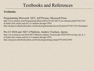 Textbooks and References 
Te xtbooks: 
Programming Microsoft .NET, Jeff Prosise, Microsoft Press 
http://www.amazon.com/Programming-Microsoft%C2%AE-NET-Core-reference/dp/0735613761 
In Safari (free online read for UA students through VPN) 
http://proquest.safaribooksonline.com/book/programming/microsoft-dotnet/0735613761/firstchapter 
Pro C# 2010 and .NET 4 Platform, Andrew Troelsen, Apress 
http://www.amazon.com/2010-NET-Platform-Andrew-Troelsen/dp/1430225491/ref=pd_sim_b_3 
In Safari (free online read for UA students through VPN) 
http://proquest.safaribooksonline.com/book/programming/csharp/9781430225492 
 