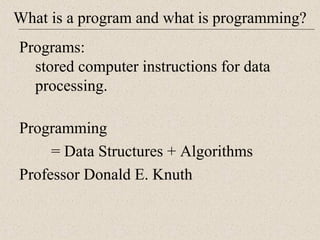 What is a program and what is programming? 
Programs: 
stored computer instructions for data 
processing. 
Programming 
= Data Structures + Algorithms 
Professor Donald E. Knuth 
 