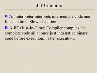 JIT Compiler 
An interpreter interprets intermediate code one 
line at a time. Slow execution. 
A JIT (Just-In-Time) Compiler compiles the 
complete code all at once just into native binary 
code before execution. Faster execution. 
 