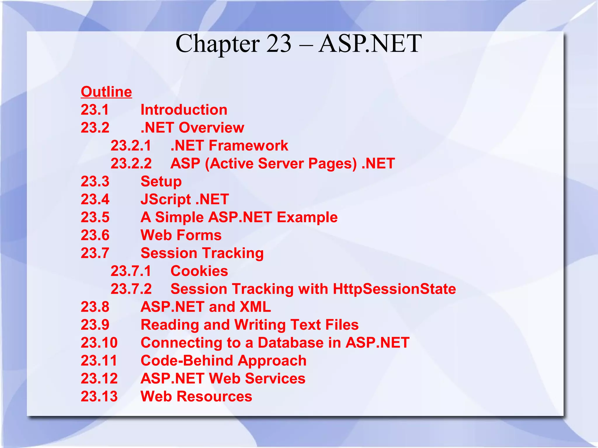 Chapter 23 – ASP.NET 
Outline 
23.1 Introduction 
23.2 .NET Overview 
23.2.1 .NET Framework 
23.2.2 ASP (Active Server Pages) .NET 
23.3 Setup 
23.4 JScript .NET 
23.5 A Simple ASP.NET Example 
23.6 Web Forms 
23.7 Session Tracking 
23.7.1 Cookies 
23.7.2 Session Tracking with HttpSessionState 
23.8 ASP.NET and XML 
23.9 Reading and Writing Text Files 
23.10 Connecting to a Database in ASP.NET 
23.11 Code-Behind Approach 
23.12 ASP.NET Web Services 
23.13 Web Resources 
 