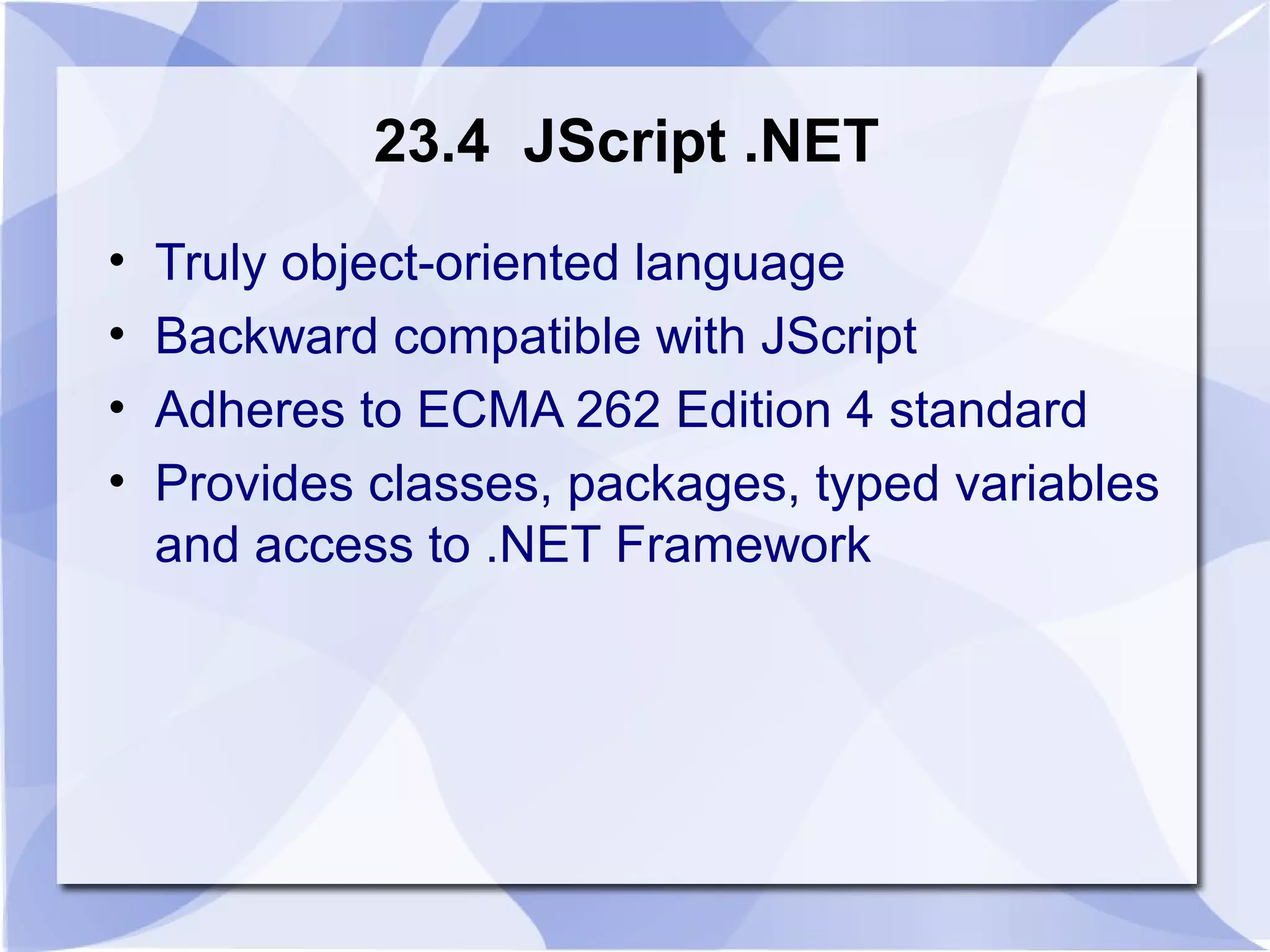 23.4 JScript .NET 
• Truly object-oriented language 
• Backward compatible with JScript 
• Adheres to ECMA 262 Edition 4 standard 
• Provides classes, packages, typed variables 
and access to .NET Framework 
 