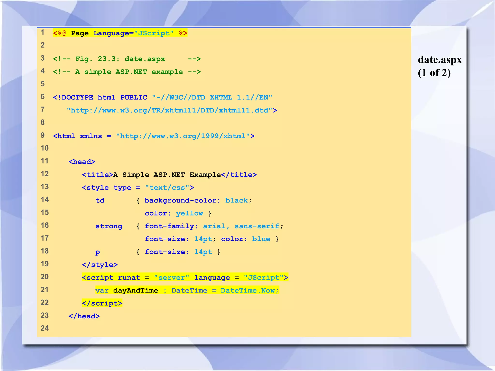 date.aspx 
(1 of 2) 
1 <%@ Page Language="JScript" %> 
2 
3 <!-- Fig. 23.3: date.aspx --> 
4 <!-- A simple ASP.NET example --> 
5 
6 <!DOCTYPE html PUBLIC "-//W3C//DTD XHTML 1.1//EN" 
7 "http://www.w3.org/TR/xhtml11/DTD/xhtml11.dtd"> 
8 
9 <html xmlns = "http://www.w3.org/1999/xhtml"> 
10 
11 <head> 
12 <title>A Simple ASP.NET Example</title> 
13 <style type = "text/css"> 
14 td { background-color: black; 
15 color: yellow } 
16 strong { font-family: arial, sans-serif; 
17 font-size: 14pt; color: blue } 
18 p { font-size: 14pt } 
19 </style> 
20 <script runat = "server" language = "JScript"> 
21 var dayAndTime : DateTime = DateTime.Now; 
22 </script> 
23 </head> 
24 
 