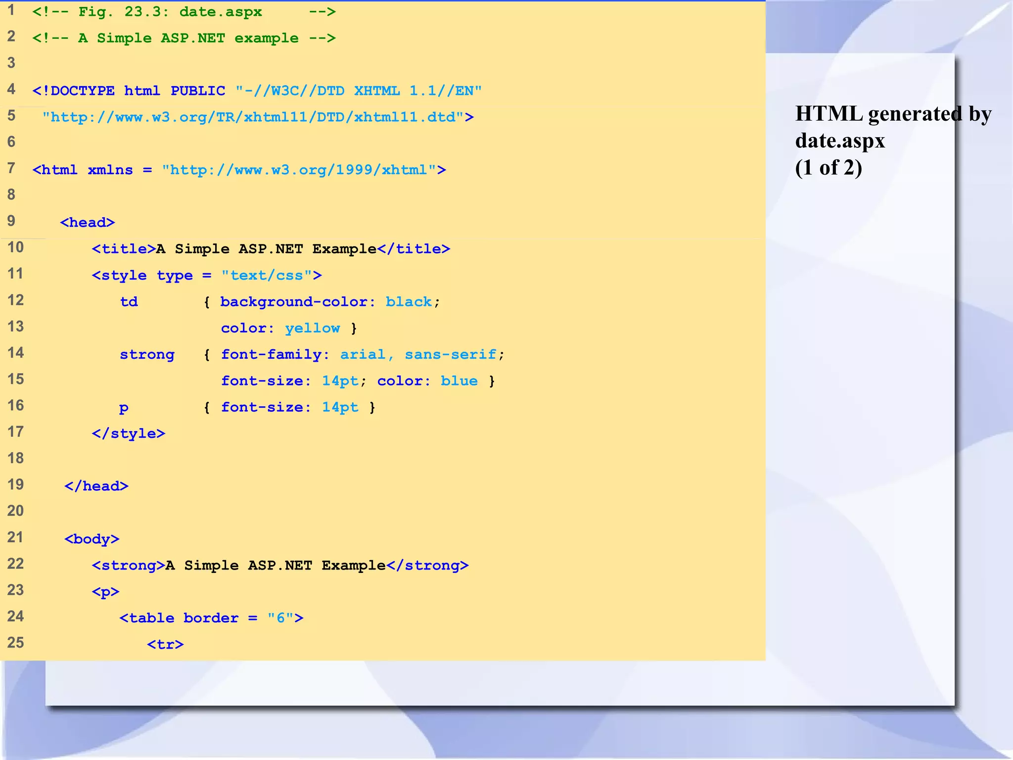 HTML generated by 
date.aspx 
(1 of 2) 
1 <!-- Fig. 23.3: date.aspx --> 
2 <!-- A Simple ASP.NET example --> 
3 
4 <!DOCTYPE html PUBLIC "-//W3C//DTD XHTML 1.1//EN" 
5 "http://www.w3.org/TR/xhtml11/DTD/xhtml11.dtd"> 
6 
7 <html xmlns = "http://www.w3.org/1999/xhtml"> 
8 
9 <head> 
10 <title>A Simple ASP.NET Example</title> 
11 <style type = "text/css"> 
12 td { background-color: black; 
13 color: yellow } 
14 strong { font-family: arial, sans-serif; 
15 font-size: 14pt; color: blue } 
16 p { font-size: 14pt } 
17 </style> 
18 
19 </head> 
20 
21 <body> 
22 <strong>A Simple ASP.NET Example</strong> 
23 <p> 
24 <table border = "6"> 
25 <tr> 
 