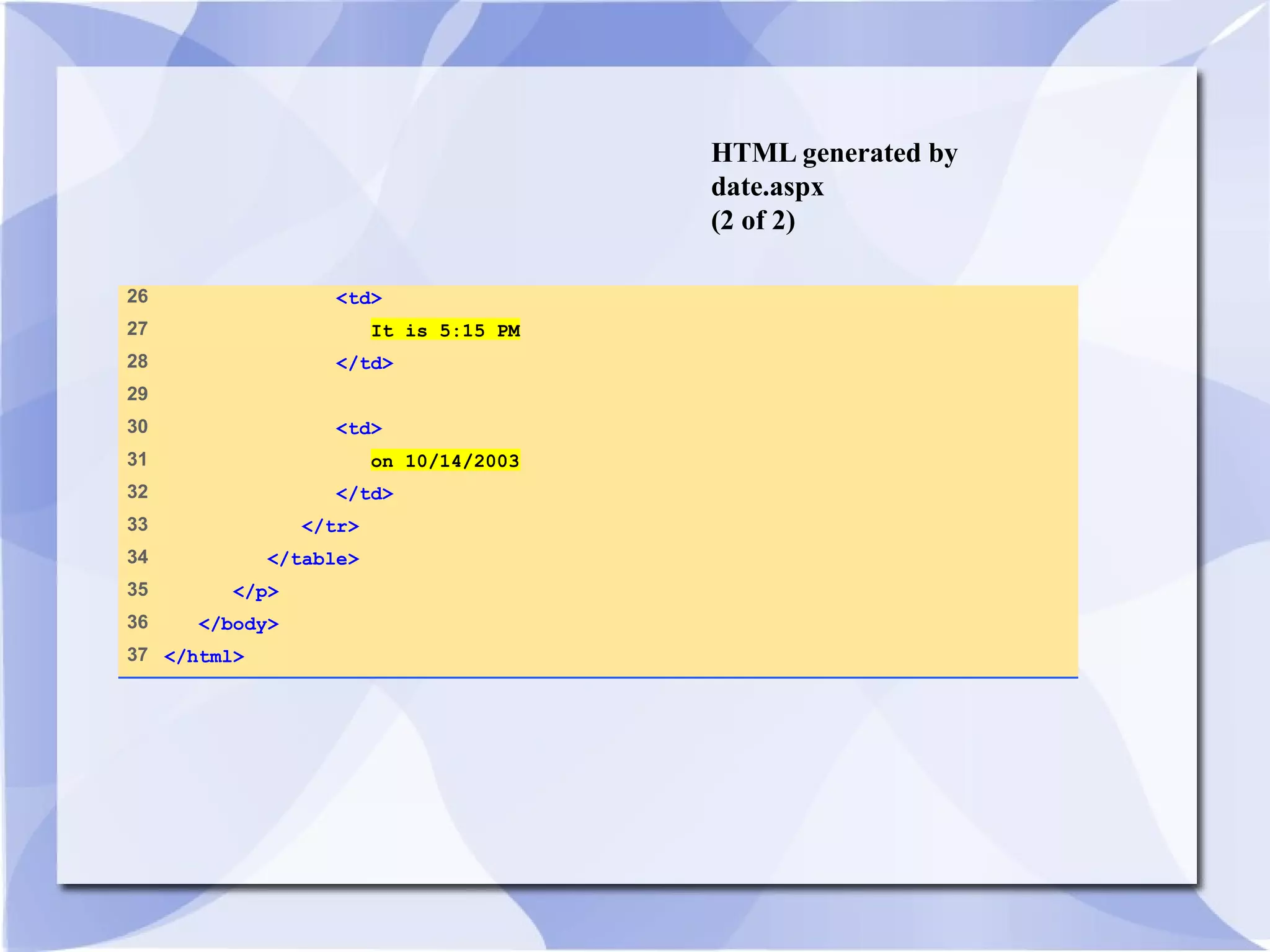 HTML generated by 
date.aspx 
(2 of 2) 
26 <td> 
27 It is 5:15 PM 
28 </td> 
29 
30 <td> 
31 on 10/14/2003 
32 </td> 
33 </tr> 
34 </table> 
35 </p> 
36 </body> 
37 </html> 
