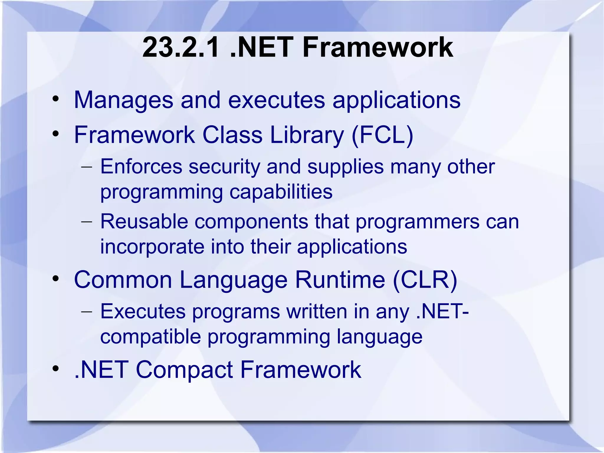 23.2.1 .NET Framework 
• Manages and executes applications 
• Framework Class Library (FCL) 
– Enforces security and supplies many other 
programming capabilities 
– Reusable components that programmers can 
incorporate into their applications 
• Common Language Runtime (CLR) 
– Executes programs written in any .NET-compatible 
programming language 
• .NET Compact Framework 
 