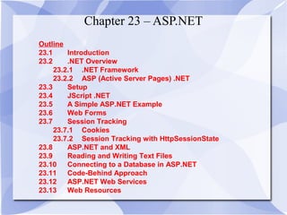 Chapter 23 – ASP.NET 
Outline 
23.1 Introduction 
23.2 .NET Overview 
23.2.1 .NET Framework 
23.2.2 ASP (Active Server Pages) .NET 
23.3 Setup 
23.4 JScript .NET 
23.5 A Simple ASP.NET Example 
23.6 Web Forms 
23.7 Session Tracking 
23.7.1 Cookies 
23.7.2 Session Tracking with HttpSessionState 
23.8 ASP.NET and XML 
23.9 Reading and Writing Text Files 
23.10 Connecting to a Database in ASP.NET 
23.11 Code-Behind Approach 
23.12 ASP.NET Web Services 
23.13 Web Resources 
 