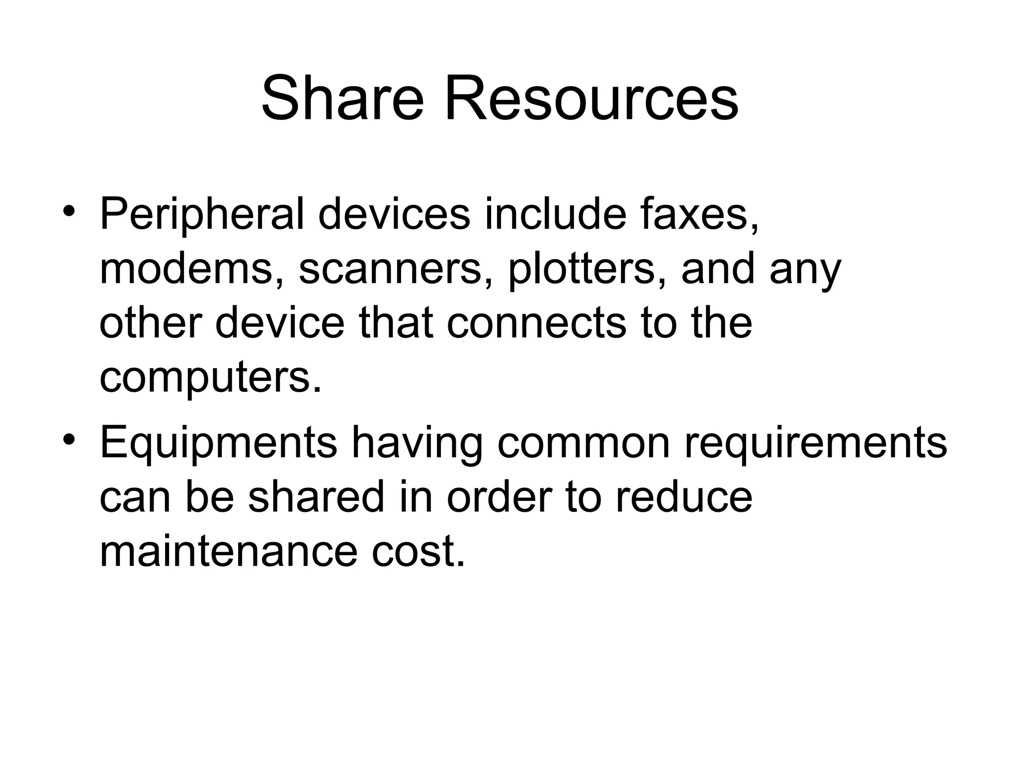 Share Resources 
• Peripheral devices include faxes, 
modems, scanners, plotters, and any 
other device that connects to the 
computers. 
• Equipments having common requirements 
can be shared in order to reduce 
maintenance cost. 
 