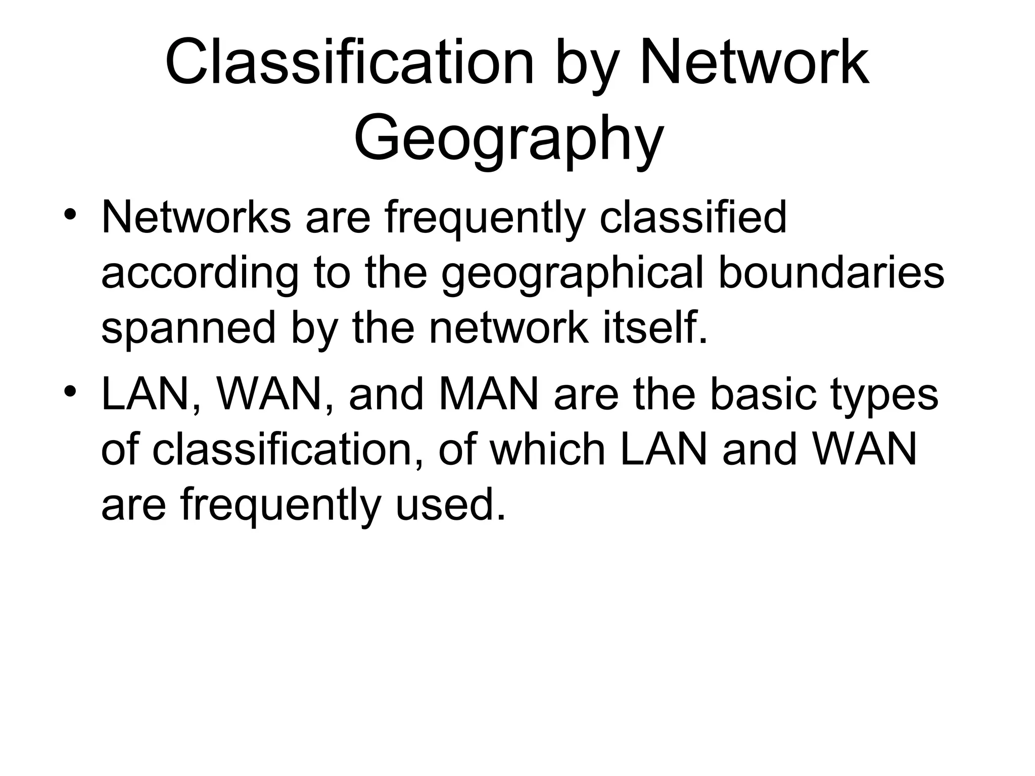 Classification by Network 
Geography 
• Networks are frequently classified 
according to the geographical boundaries 
spanned by the network itself. 
• LAN, WAN, and MAN are the basic types 
of classification, of which LAN and WAN 
are frequently used. 
 
