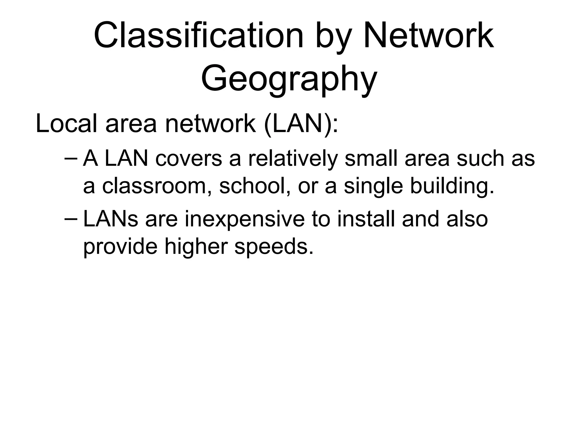 Classification by Network 
Geography 
Local area network (LAN): 
– A LAN covers a relatively small area such as 
a classroom, school, or a single building. 
– LANs are inexpensive to install and also 
provide higher speeds. 
 