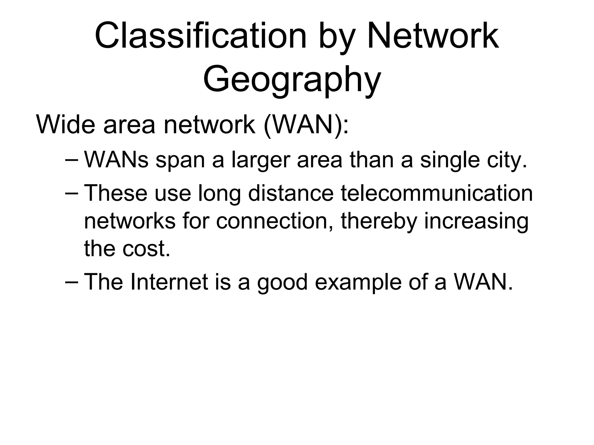 Classification by Network 
Geography 
Wide area network (WAN): 
– WANs span a larger area than a single city. 
– These use long distance telecommunication 
networks for connection, thereby increasing 
the cost. 
– The Internet is a good example of a WAN. 
 