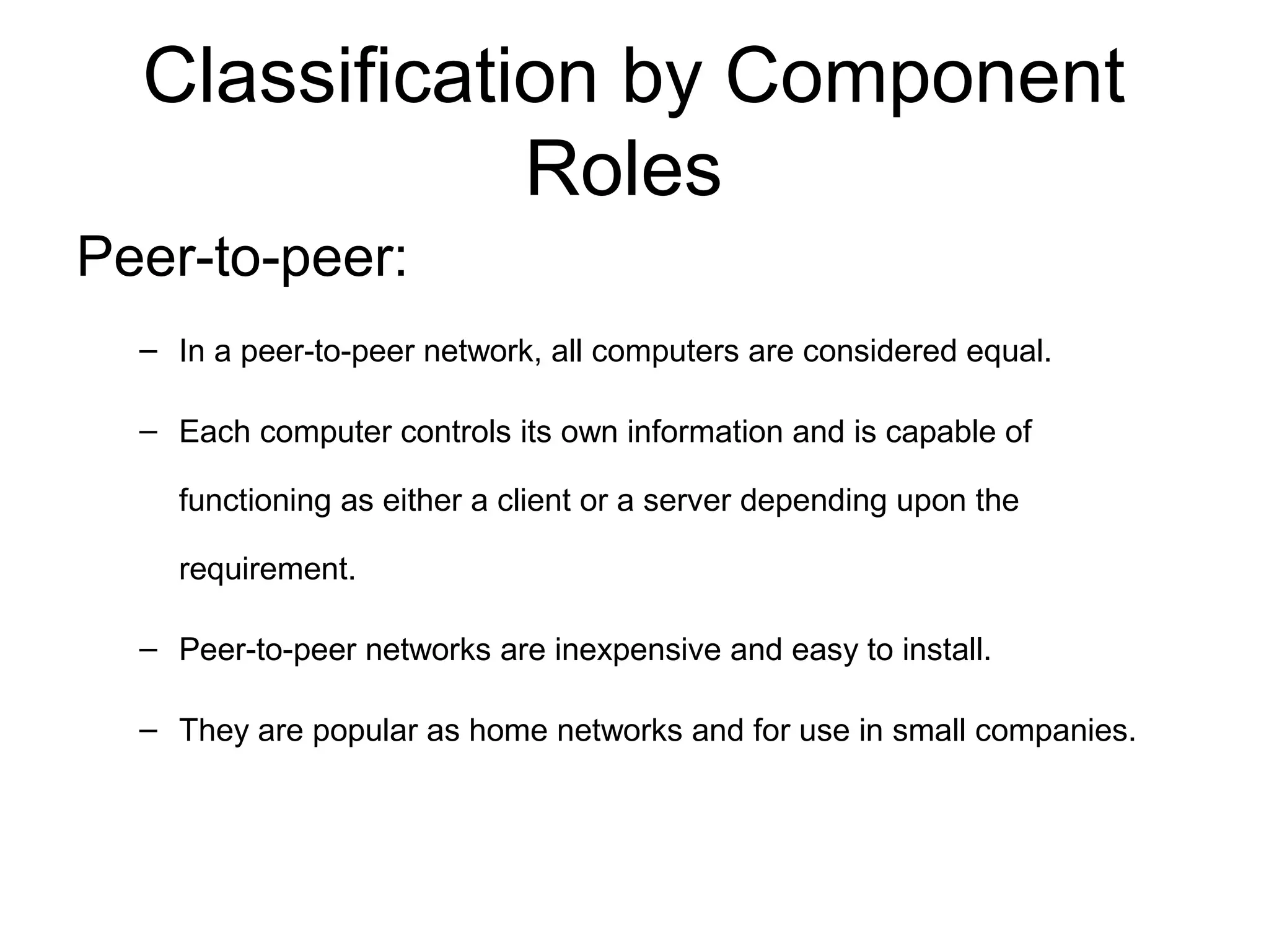 Classification by Component 
Roles 
Peer-to-peer: 
– In a peer-to-peer network, all computers are considered equal. 
– Each computer controls its own information and is capable of 
functioning as either a client or a server depending upon the 
requirement. 
– Peer-to-peer networks are inexpensive and easy to install. 
– They are popular as home networks and for use in small companies. 
 
