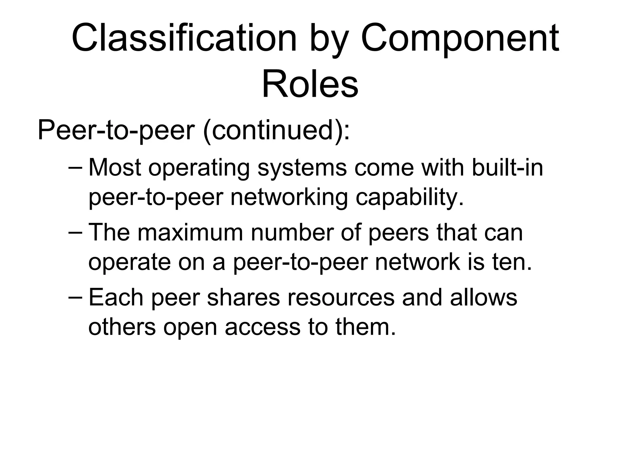 Classification by Component 
Roles 
Peer-to-peer (continued): 
– Most operating systems come with built-in 
peer-to-peer networking capability. 
– The maximum number of peers that can 
operate on a peer-to-peer network is ten. 
– Each peer shares resources and allows 
others open access to them. 
 