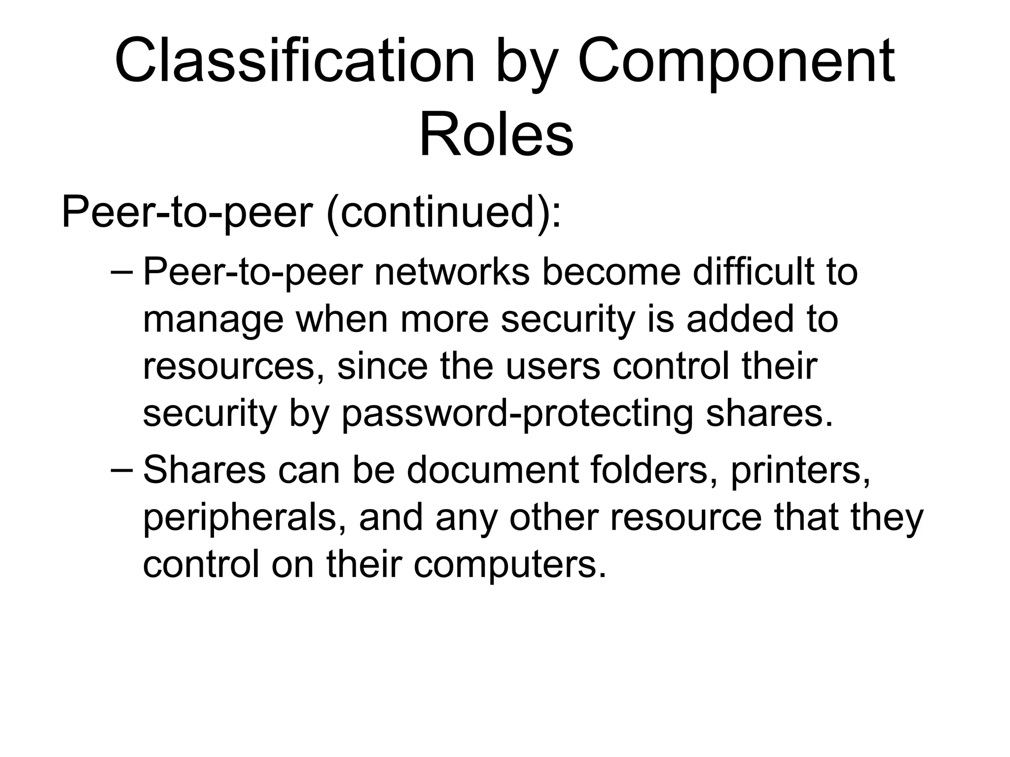 Classification by Component 
Roles 
Peer-to-peer (continued): 
– Peer-to-peer networks become difficult to 
manage when more security is added to 
resources, since the users control their 
security by password-protecting shares. 
– Shares can be document folders, printers, 
peripherals, and any other resource that they 
control on their computers. 
 