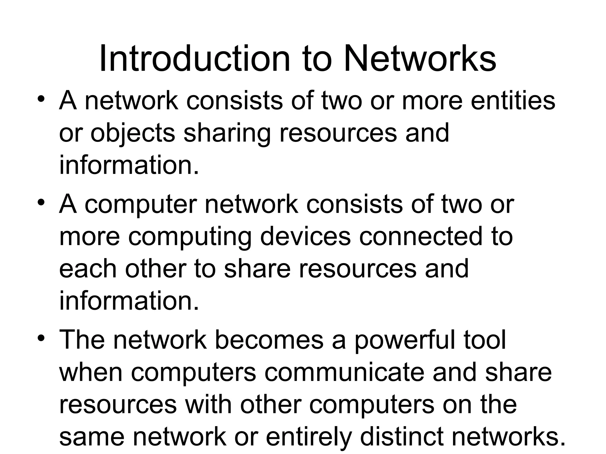 Introduction to Networks 
• A network consists of two or more entities 
or objects sharing resources and 
information. 
• A computer network consists of two or 
more computing devices connected to 
each other to share resources and 
information. 
• The network becomes a powerful tool 
when computers communicate and share 
resources with other computers on the 
same network or entirely distinct networks. 
 