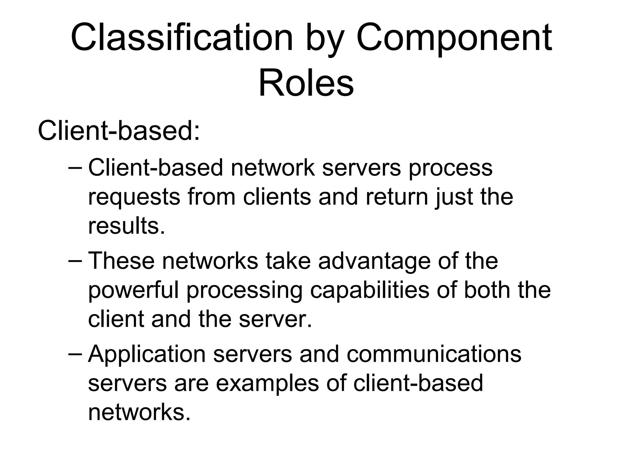 Classification by Component 
Roles 
Client-based: 
– Client-based network servers process 
requests from clients and return just the 
results. 
– These networks take advantage of the 
powerful processing capabilities of both the 
client and the server. 
– Application servers and communications 
servers are examples of client-based 
networks. 
 