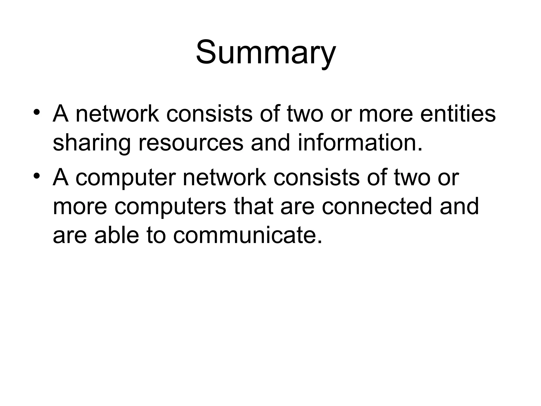 Summary 
• A network consists of two or more entities 
sharing resources and information. 
• A computer network consists of two or 
more computers that are connected and 
are able to communicate. 
 