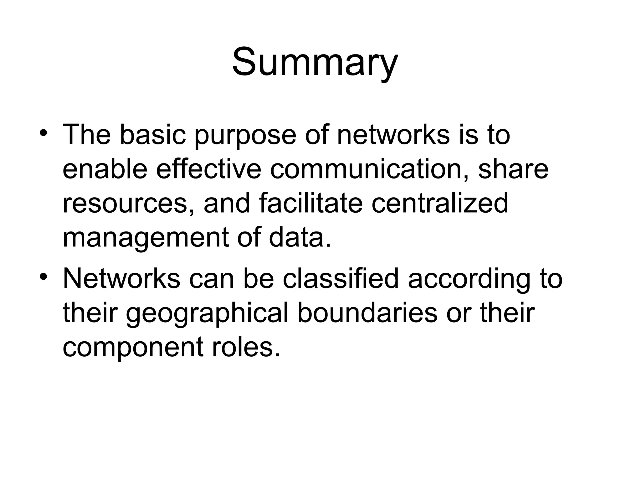 Summary 
• The basic purpose of networks is to 
enable effective communication, share 
resources, and facilitate centralized 
management of data. 
• Networks can be classified according to 
their geographical boundaries or their 
component roles. 
