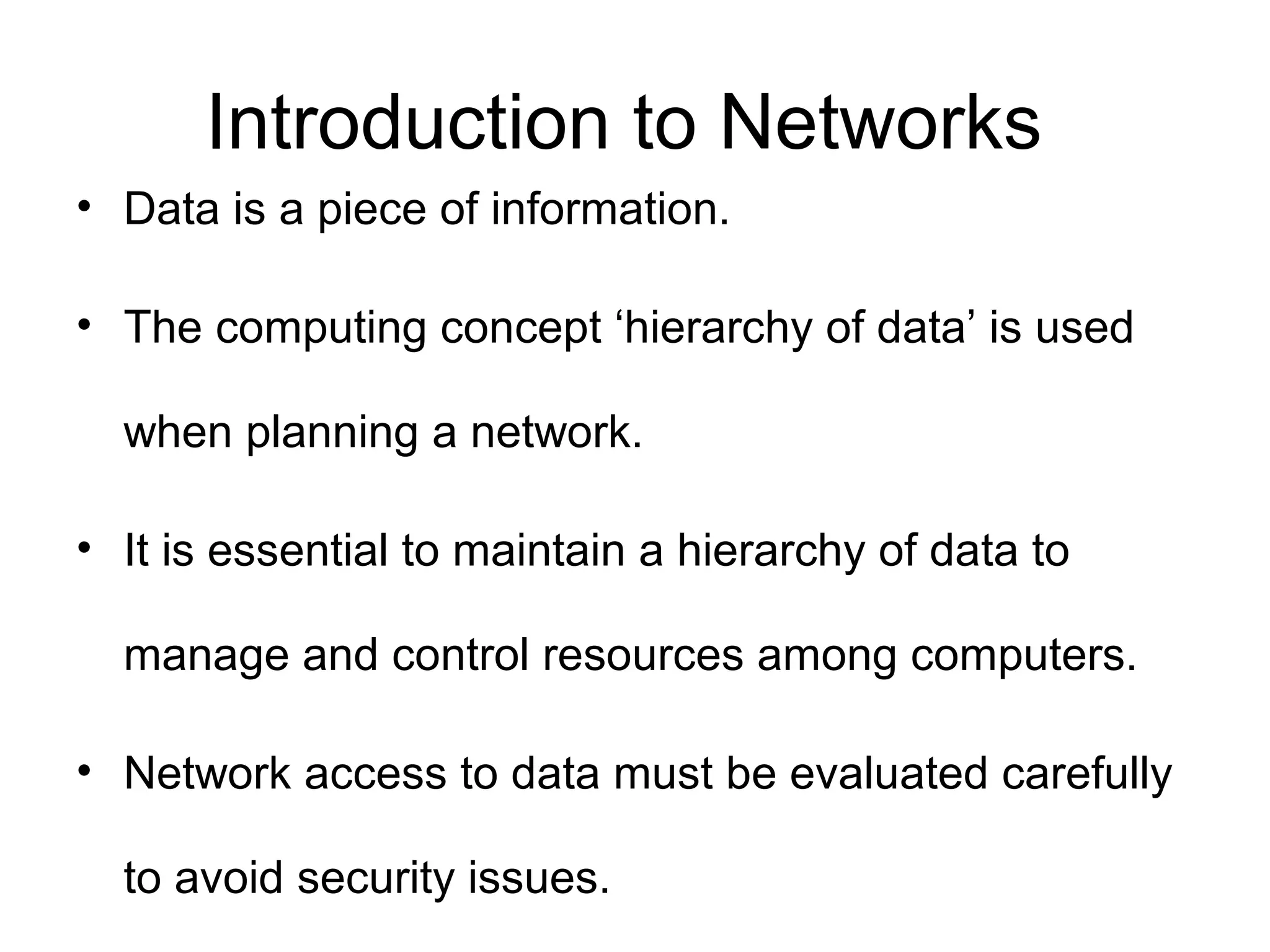 Introduction to Networks 
• Data is a piece of information. 
• The computing concept ‘hierarchy of data’ is used 
when planning a network. 
• It is essential to maintain a hierarchy of data to 
manage and control resources among computers. 
• Network access to data must be evaluated carefully 
to avoid security issues. 
 