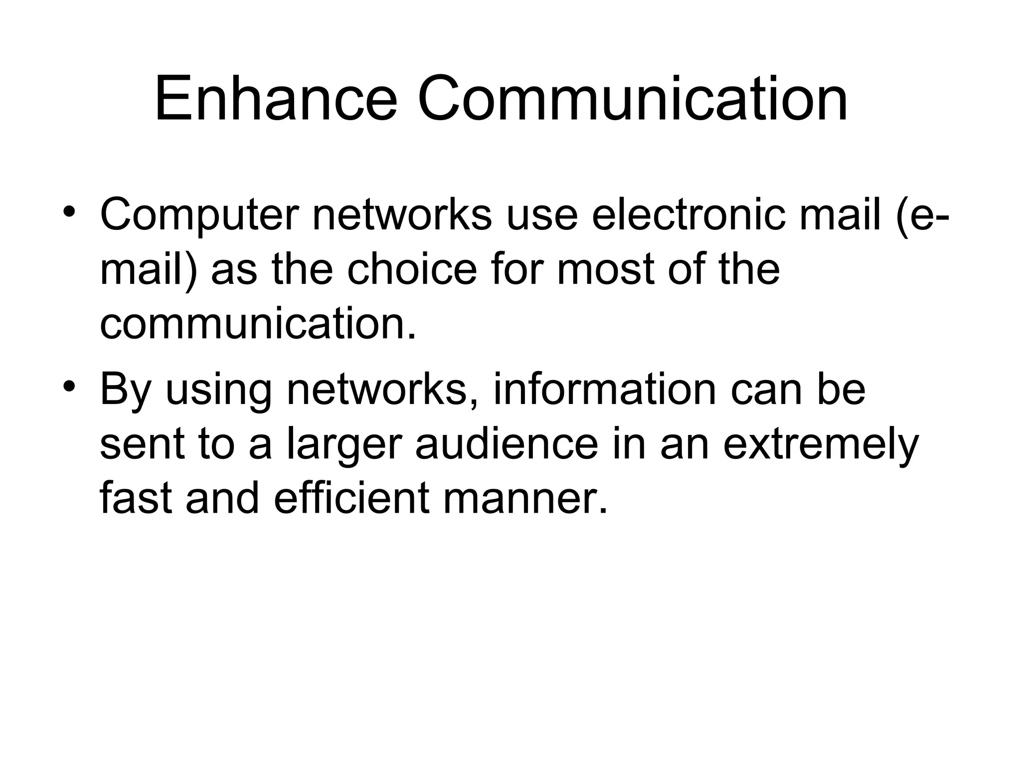Enhance Communication 
• Computer networks use electronic mail (e-mail) 
as the choice for most of the 
communication. 
• By using networks, information can be 
sent to a larger audience in an extremely 
fast and efficient manner. 
 