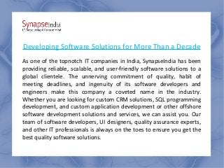 Developing Software Solutions for More Than a Decade
As one of the topnotch IT companies in India, SynapseIndia has been
providing reliable, scalable, and user-friendly software solutions to a
global clientele. The unnerving commitment of quality, habit of
meeting deadlines, and ingenuity of its software developers and
engineers make this company a coveted name in the industry.
Whether you are looking for custom CRM solutions, SQL programming
development, and custom application development or other offshore
software development solutions and services, we can assist you. Our
team of software developers, UI designers, quality assurance experts,
and other IT professionals is always on the toes to ensure you get the
best quality software solutions.
 