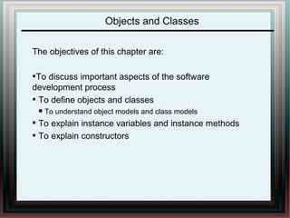 Objects and Classes 
The objectives of this chapter are: 
To discuss important aspects of the software 
development process 
To define objects and classes 
To understand object models and class models 
To explain instance variables and instance methods 
To explain constructors 
 