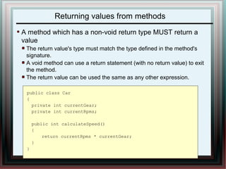 Returning values from methods 
A method which has a non-void return type MUST return a 
value 
The return value's type must match the type defined in the method's 
signature. 
A void method can use a return statement (with no return value) to exit 
the method. 
The return value can be used the same as any other expression. 
public class Car 
{ 
private int currentGear; 
private int currentRpms; 
public int calculateSpeed() 
{ 
return currentRpms * currentGear; 
} 
} 
 