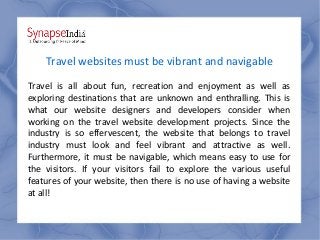 Travel websites must be vibrant and navigable
Travel is all about fun, recreation and enjoyment as well as
exploring destinations that are unknown and enthralling. This is
what our website designers and developers consider when
working on the travel website development projects. Since the
industry is so effervescent, the website that belongs to travel
industry must look and feel vibrant and attractive as well.
Furthermore, it must be navigable, which means easy to use for
the visitors. If your visitors fail to explore the various useful
features of your website, then there is no use of having a website
at all!
 