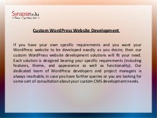 Custom WordPress Website Development
If you have your own specific requirements and you want your
WordPress website to be developed exactly as you desire, then our
custom WordPress website development solutions will fit your need.
Each solution is designed bearing your specific requirements (including
features, theme, and appearance as well as functionality). Our
dedicated team of WordPress developers and project managers is
always reachable, in case you have further queries or you are looking for
some sort of consultation about your custom CMS development needs.
 
