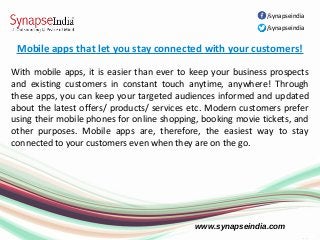 www.synapseindia.com
Mobile apps that let you stay connected with your customers!
With mobile apps, it is easier than ever to keep your business prospects
and existing customers in constant touch anytime, anywhere! Through
these apps, you can keep your targeted audiences informed and updated
about the latest offers/ products/ services etc. Modern customers prefer
using their mobile phones for online shopping, booking movie tickets, and
other purposes. Mobile apps are, therefore, the easiest way to stay
connected to your customers even when they are on the go.
/synapseindia
/synapseindia
 