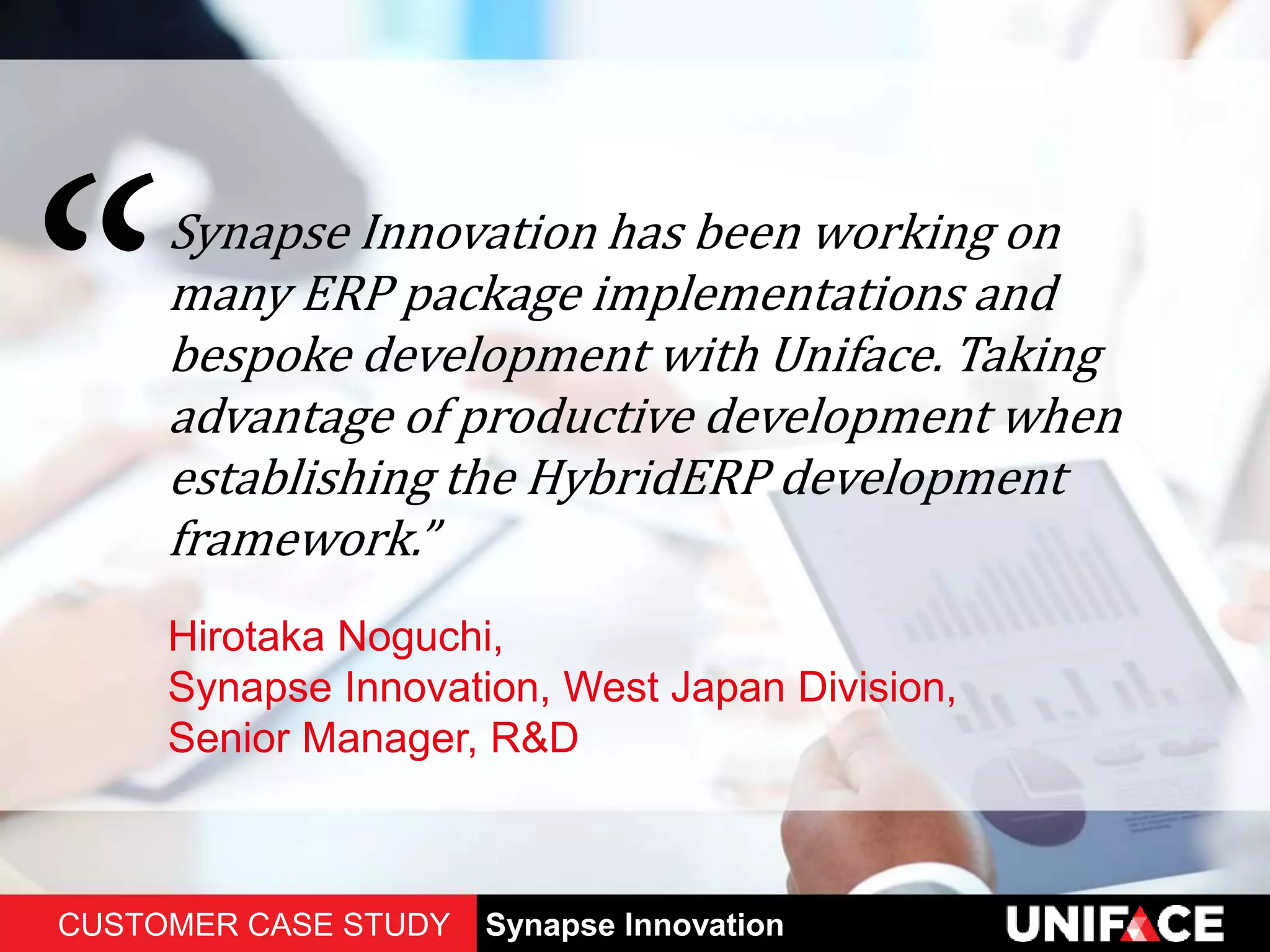 Synapse Innovation has been working on
many ERP package implementations and
bespoke development with Uniface. Taking
advantage of productive development when
establishing the HybridERP development
framework.”
Hirotaka Noguchi,
Synapse Innovation, West Japan Division,
Senior Manager, R&D
CUSTOMER CASE STUDY Synapse Innovation
 