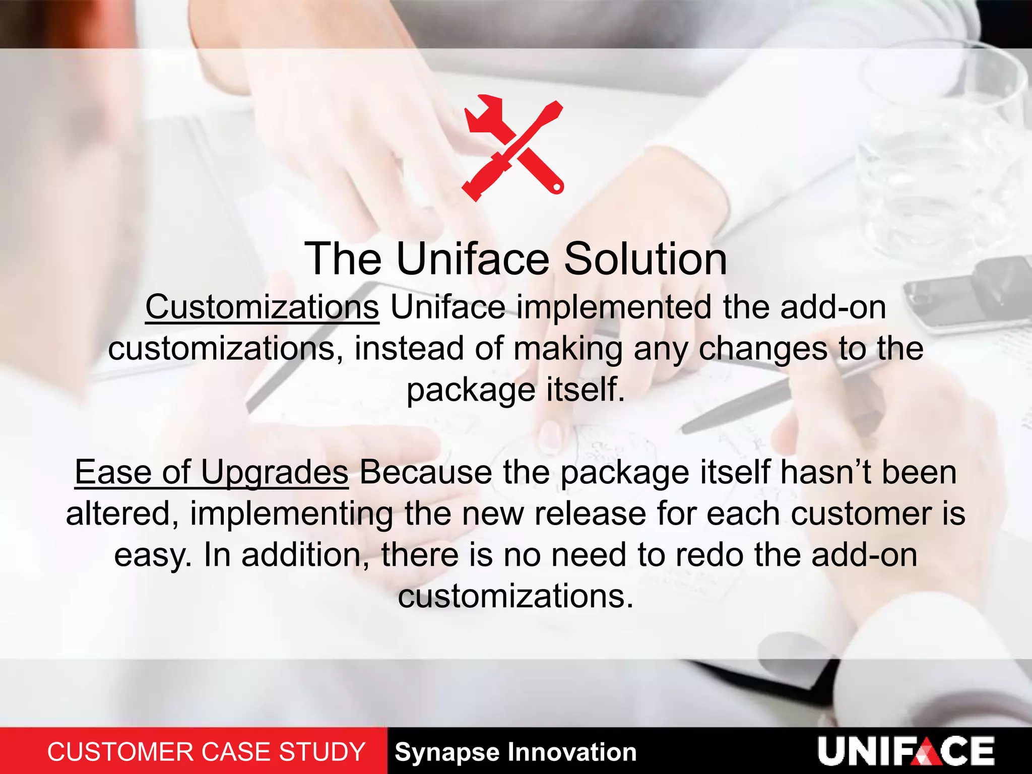 The Uniface Solution
Customizations Uniface implemented the add-on
customizations, instead of making any changes to the
package itself.
Ease of Upgrades Because the package itself hasn’t been
altered, implementing the new release for each customer is
easy. In addition, there is no need to redo the add-on
customizations.
CUSTOMER CASE STUDY Synapse Innovation
 