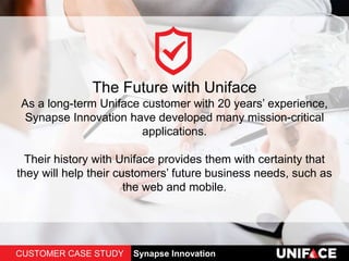 The Future with Uniface
As a long-term Uniface customer with 20 years’ experience,
Synapse Innovation have developed many mission-critical
applications.
Their history with Uniface provides them with certainty that
they will help their customers’ future business needs, such as
the web and mobile.
CUSTOMER CASE STUDY Synapse Innovation
 