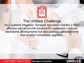 The Uniface Challenge
As a systems integrator, Synapse Innovation needed a more
effective way to provide solutions for customers – not just
standalone developments but also package enhancements
that wouldn’t complicate upgrades.
CUSTOMER CASE STUDY Synapse Innovation
 
